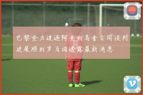 巴黎全力追逐阿克利乌舍合同谈判进展顺利罗马诺透露最新消息