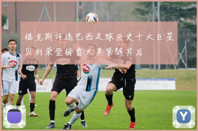 福克斯评选巴西足球历史十大巨星贝利荣登榜首大罗紧随其后