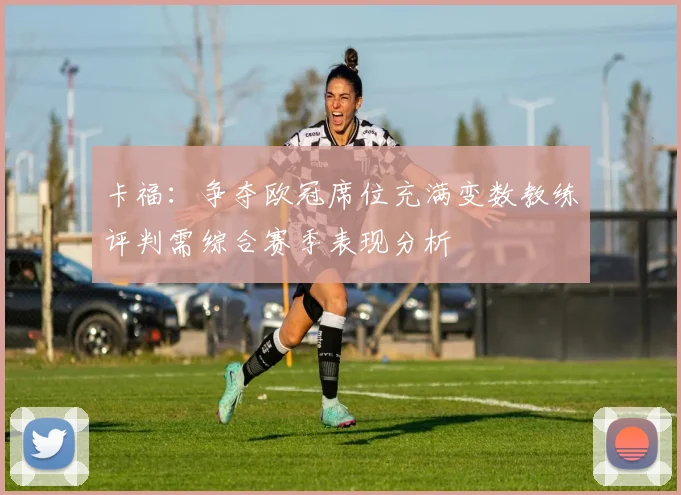 卡福：争夺欧冠席位充满变数教练评判需综合赛季表现分析