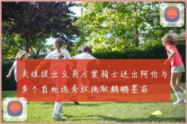 美媒提出交易方案骑士送出阿伦与多个首轮选秀权换取鹈鹕墨菲