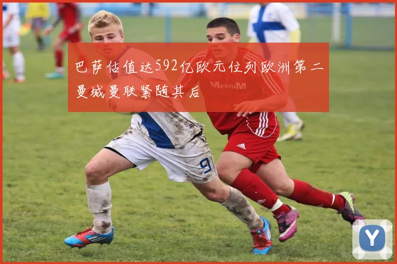 巴萨估值达592亿欧元位列欧洲第二曼城曼联紧随其后