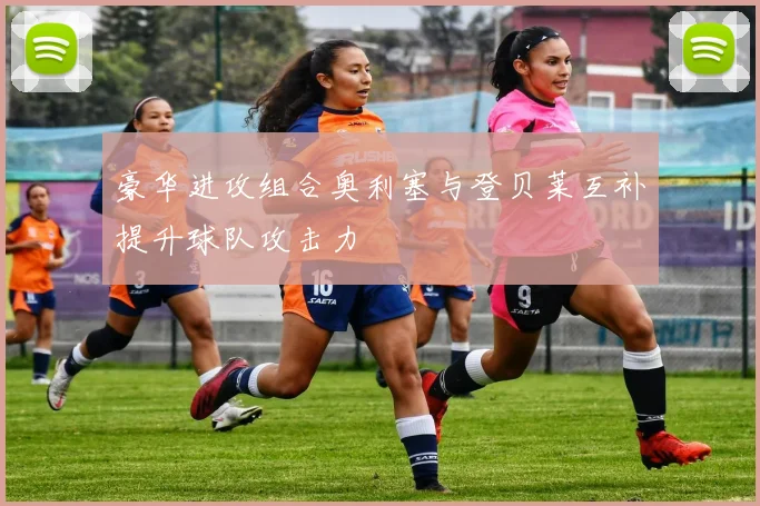 豪华进攻组合奥利塞与登贝莱互补提升球队攻击力