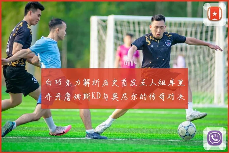 白巧克力解析历史首发五人组库里乔丹詹姆斯KD与奥尼尔的传奇对决与影响