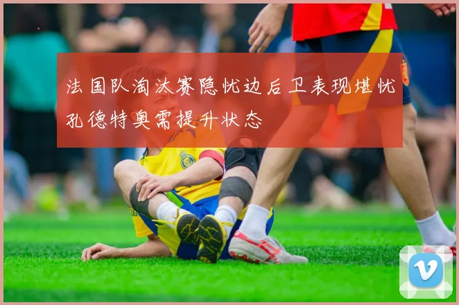 法国队淘汰赛隐忧边后卫表现堪忧孔德特奥需提升状态