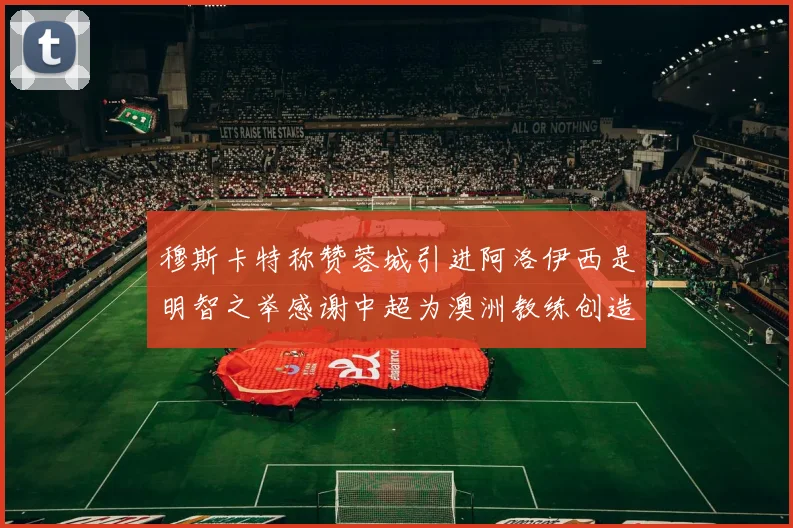穆斯卡特称赞蓉城引进阿洛伊西是明智之举感谢中超为澳洲教练创造机会