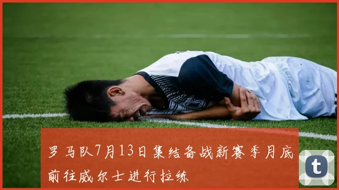 罗马队7月13日集结备战新赛季月底前往威尔士进行拉练
