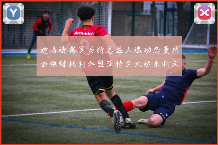 迪马透露罗马新总监人选动态曼纳拒绝琼托利加盟亚特兰大达米科未接洽